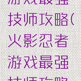 火影忍者游戏最强技师攻略(火影忍者游戏最强技师攻略大全)