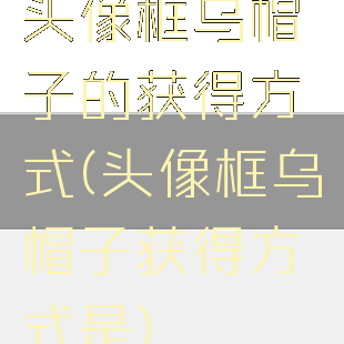 头像框乌帽子的获得方式(头像框乌帽子获得方式是)