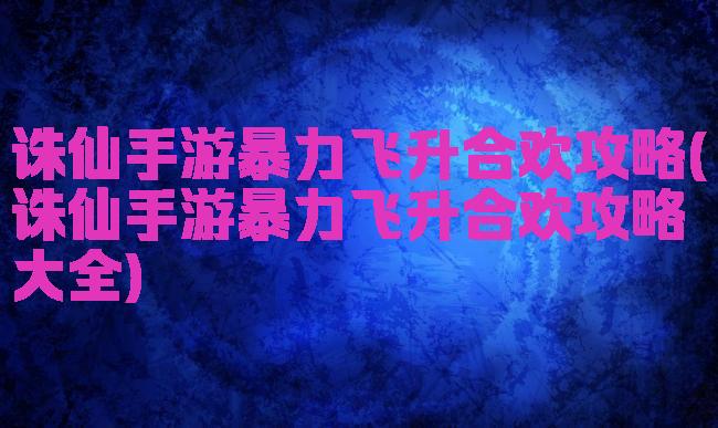 诛仙手游暴力飞升合欢攻略(诛仙手游暴力飞升合欢攻略大全)